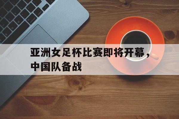 亚洲女足杯比赛即将开幕，中国队备战
