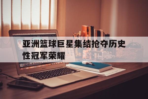 关于亚洲篮球巨星集结抢夺历史性冠军荣耀的信息