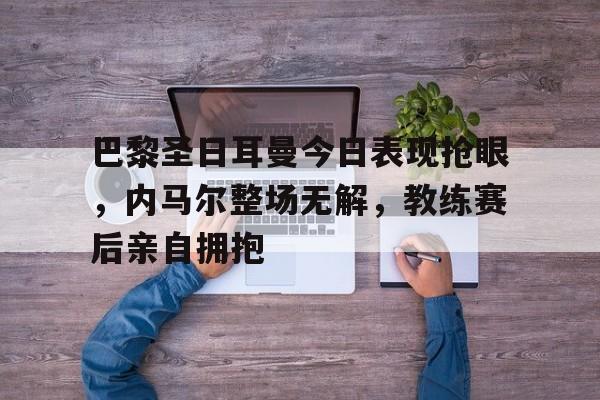 巴黎圣日耳曼今日表现抢眼，内马尔整场无解，教练赛后亲自拥抱