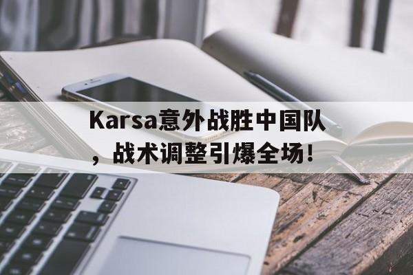 关于Karsa意外战胜中国队，战术调整引爆全场！的信息