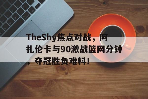 TheShy焦点对战，阿扎伦卡与90激战篮网分钟，夺冠胜负难料！